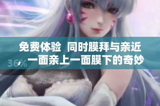 免费体验  同时膜拜与亲近，一面亲上一面膜下的奇妙体验