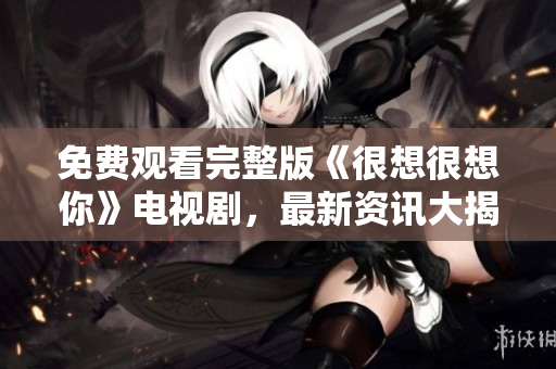 免费观看完整版《很想很想你》电视剧，最新资讯大揭秘！