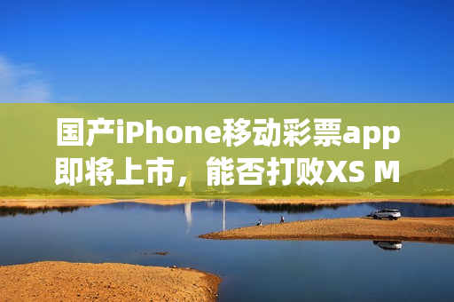 国产iPhone移动彩票app即将上市，能否打败XS Max？