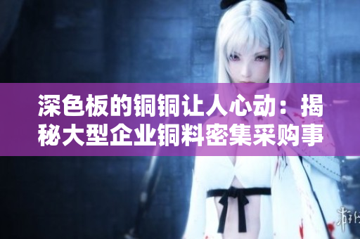 深色板的铜铜让人心动：揭秘大型企业铜料密集采购事件