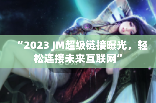 “2023 JM超级链接曝光，轻松连接未来互联网”