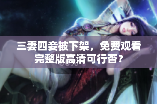 三妻四妾被下架，免费观看完整版高清可行否？