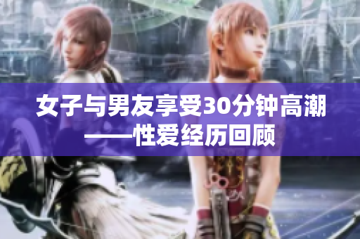女子与男友享受30分钟高潮——性爱经历回顾