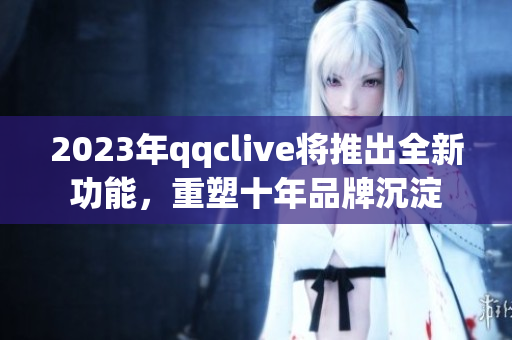 2023年qqclive将推出全新功能，重塑十年品牌沉淀
