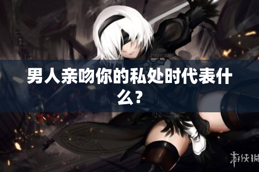 男人亲吻你的私处时代表什么？