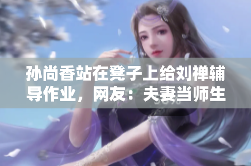 孙尚香站在凳子上给刘禅辅导作业，网友：夫妻当师生有爱更有趣