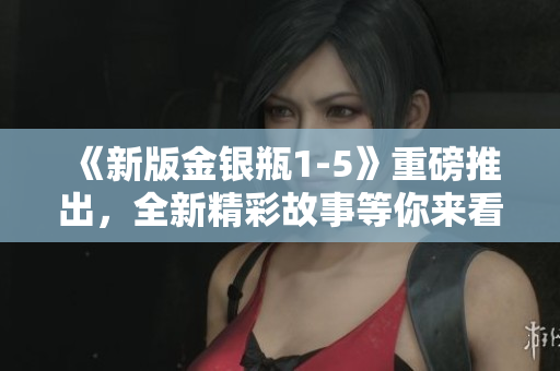 《新版金银瓶1-5》重磅推出，全新精彩故事等你来看！
