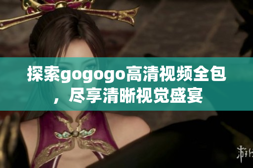 探索gogogo高清视频全包，尽享清晰视觉盛宴