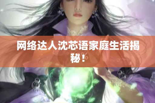网络达人沈芯语家庭生活揭秘！