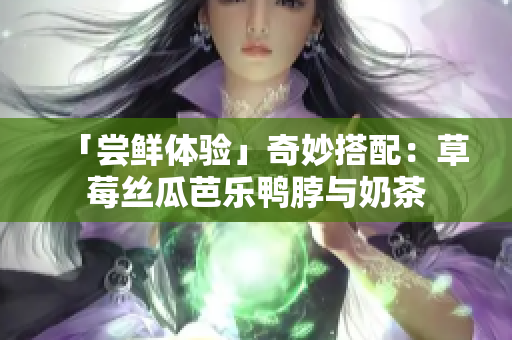 「尝鲜体验」奇妙搭配：草莓丝瓜芭乐鸭脖与奶茶