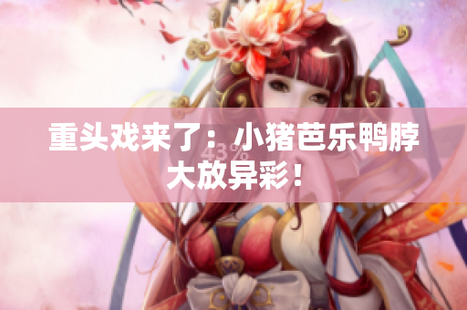 重头戏来了：小猪芭乐鸭脖大放异彩！