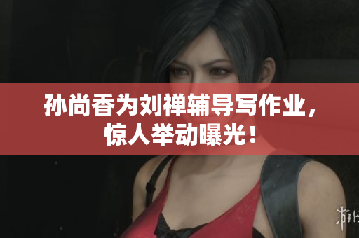 孙尚香为刘禅辅导写作业，惊人举动曝光！