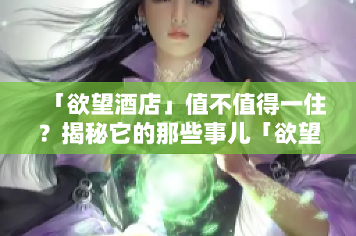 「欲望酒店」值不值得一住？揭秘它的那些事儿「欲望酒店」体验调查，揭开神秘面纱！