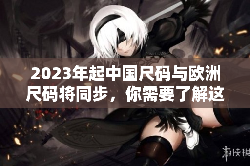 2023年起中国尺码与欧洲尺码将同步，你需要了解这些变化！