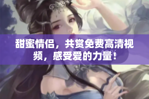 甜蜜情侣，共赏免费高清视频，感受爱的力量！