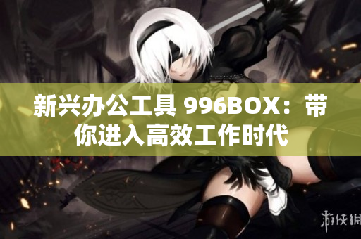 新兴办公工具 996BOX：带你进入高效工作时代