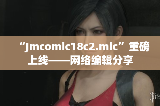 “Jmcomic18c2.mic”重磅上线——网络编辑分享