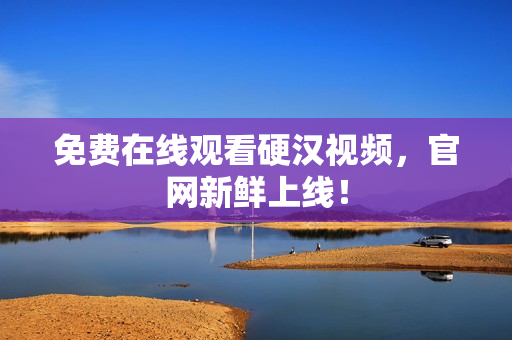 免费在线观看硬汉视频，官网新鲜上线！