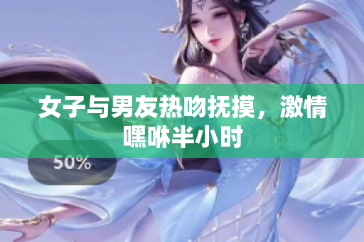 女子与男友热吻抚摸，激情嘿咻半小时