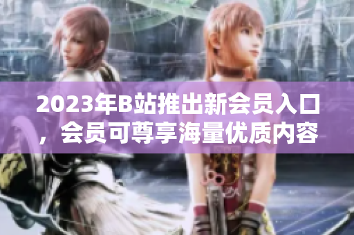 2023年B站推出新会员入口，会员可尊享海量优质内容！
