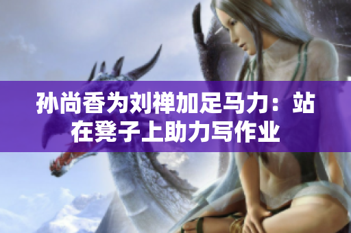 孙尚香为刘禅加足马力：站在凳子上助力写作业