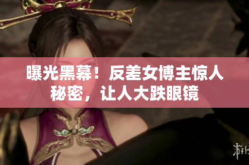曝光黑幕！反差女博主惊人秘密，让人大跌眼镜