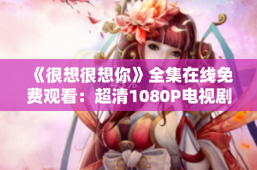 《很想很想你》全集在线免费观看：超清1080P电视剧推荐