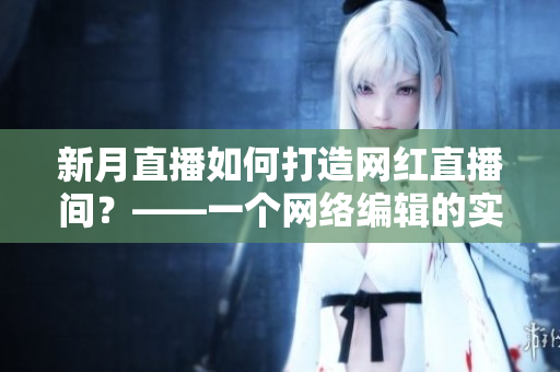 新月直播如何打造网红直播间？——一个网络编辑的实践心得