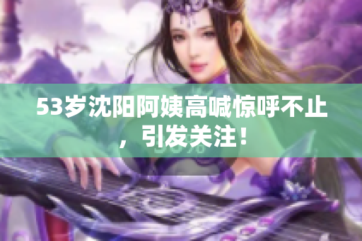 53岁沈阳阿姨高喊惊呼不止，引发关注！