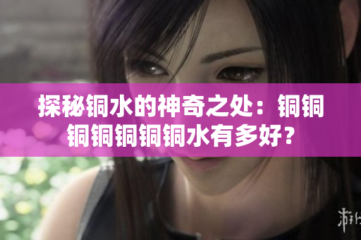 探秘铜水的神奇之处：铜铜铜铜铜铜铜水有多好？