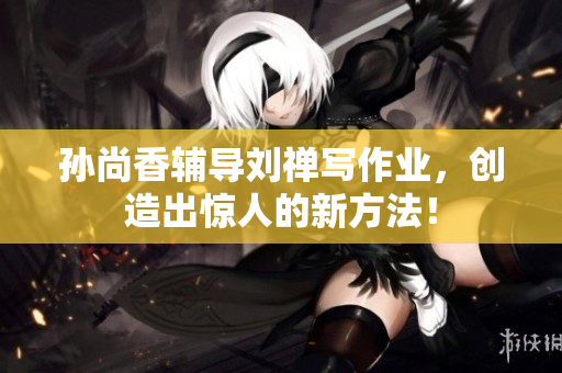 孙尚香辅导刘禅写作业，创造出惊人的新方法！