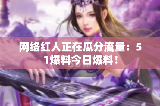 网络红人正在瓜分流量：51爆料今日爆料！