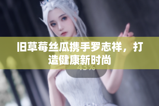 旧草莓丝瓜携手罗志祥，打造健康新时尚