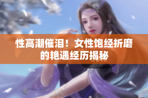 性高潮催泪！女性饱经折磨的艳遇经历揭秘