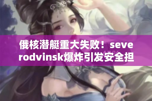俄核潜艇重大失败！severodvinsk爆炸引发安全担忧