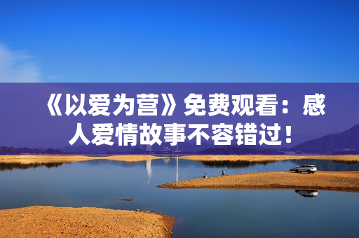 《以爱为营》免费观看：感人爱情故事不容错过！