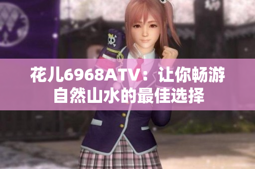 花儿6968ATV：让你畅游自然山水的最佳选择