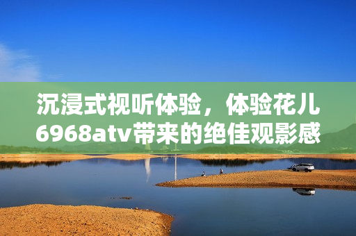 沉浸式视听体验，体验花儿6968atv带来的绝佳观影感