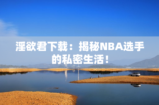 淫欲君下载：揭秘NBA选手的私密生活！