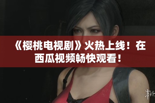 《樱桃电视剧》火热上线！在西瓜视频畅快观看！