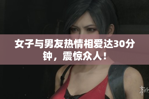 女子与男友热情相爱达30分钟，震惊众人！