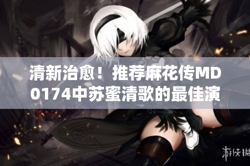 清新治愈！推荐麻花传MD0174中苏蜜清歌的最佳演绎