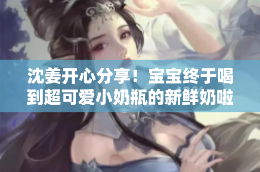 沈姜开心分享！宝宝终于喝到超可爱小奶瓶的新鲜奶啦！