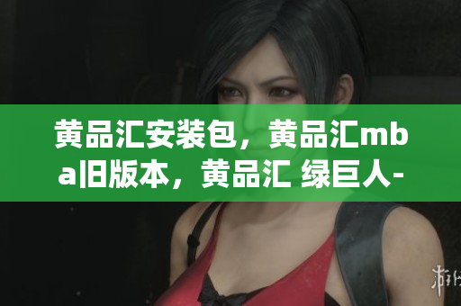 黄品汇安装包，黄品汇mba旧版本，黄品汇 绿巨人----ZR7lR0yCnH5w