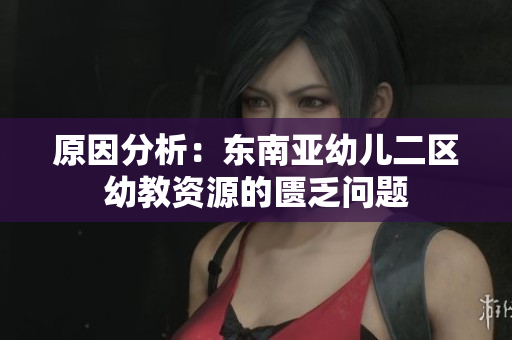 原因分析：东南亚幼儿二区幼教资源的匮乏问题