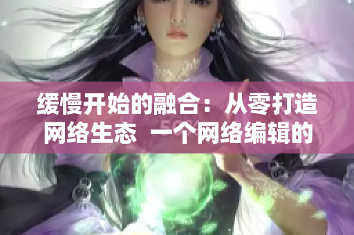 缓慢开始的融合：从零打造网络生态  一个网络编辑的视角