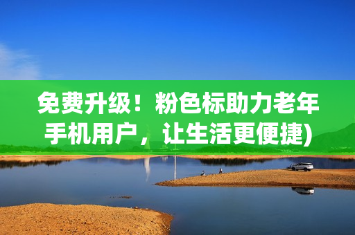 免费升级！粉色标助力老年手机用户，让生活更便捷)