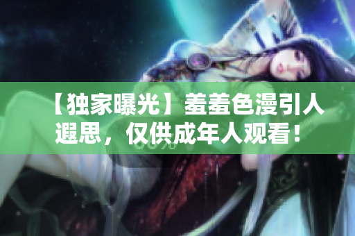 【独家曝光】羞羞色漫引人遐思，仅供成年人观看！