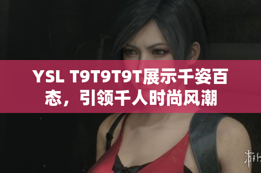 YSL T9T9T9T展示千姿百态，引领千人时尚风潮