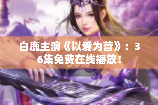 白鹿主演《以爱为营》：36集免费在线播放！